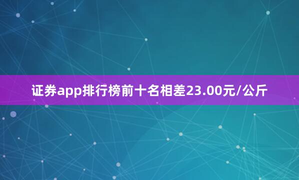 证券app排行榜前十名相差23.00元/公斤