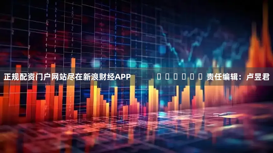 正规配资门户网站尽在新浪财经APP            						责任编辑：卢昱君