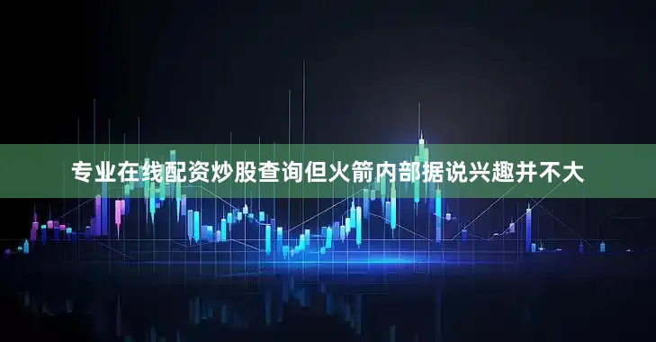 专业在线配资炒股查询但火箭内部据说兴趣并不大
