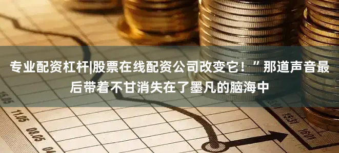 专业配资杠杆|股票在线配资公司改变它！”那道声音最后带着不甘消失在了墨凡的脑海中