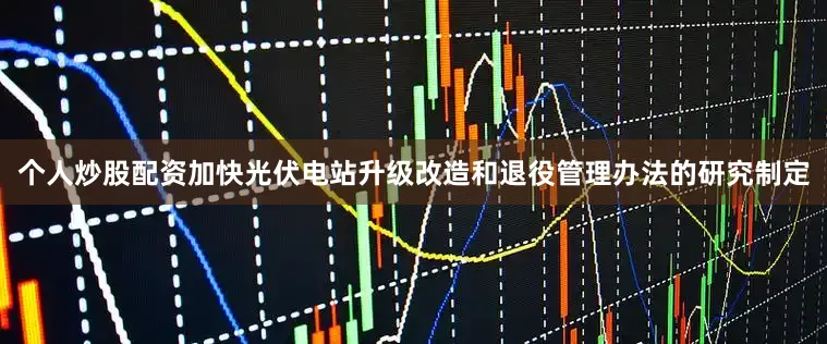 个人炒股配资加快光伏电站升级改造和退役管理办法的研究制定