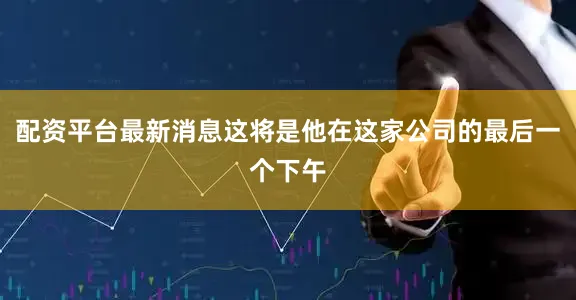 配资平台最新消息这将是他在这家公司的最后一个下午