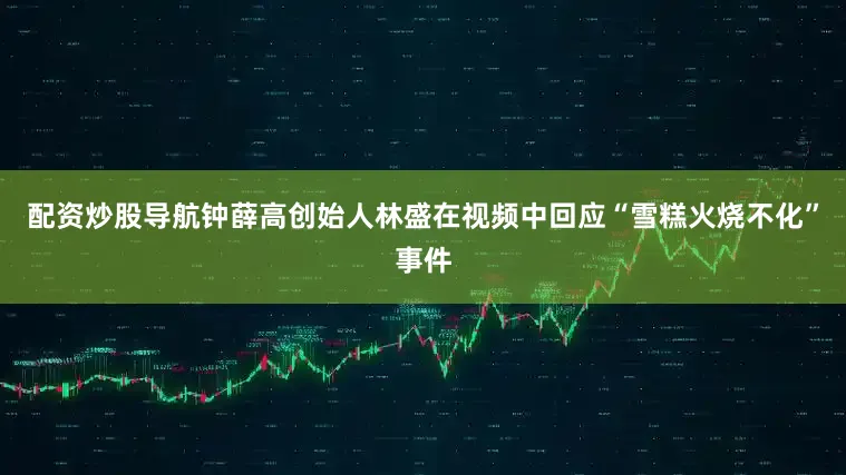 配资炒股导航钟薛高创始人林盛在视频中回应“雪糕火烧不化”事件